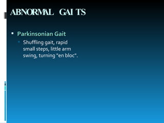 ABNORMAL GAITS   Parkinsonian Gait   Shuffling gait, rapid small steps, little arm swing, turning "en bloc".  
