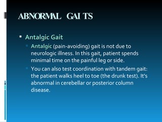 ABNORMAL GAITS   Antalgic Gait   Antalgic  (pain-avoiding) gait is not due to neurologic illness. In this gait, patient spends minimal time on the painful leg or side. You can also test coordination with tandem gait: the patient walks heel to toe (the drunk test). It's abnormal in cerebellar or posterior column disease.  