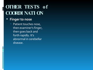 OTHER TESTS of COORDINATION   Finger to nose   Patient touches nose, then examiner's finger, then goes back and forth rapidly. It's abnormal in cerebellar disease.  