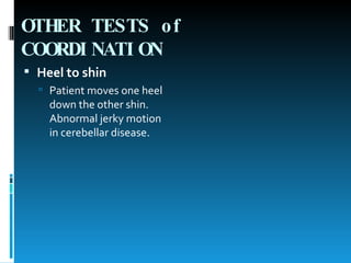 OTHER TESTS of COORDINATION   Heel to shin   Patient moves one heel down the other shin. Abnormal jerky motion in cerebellar disease.  