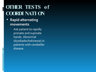 OTHER TESTS of COORDINATION   Rapid alternating movements   Ask patient to rapidly pronate and supinate hands. Abnormal (dysdiadochokinesia) in patients with cerebellar disease.  