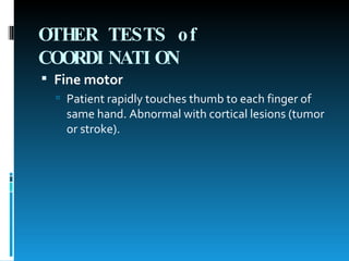 OTHER TESTS of COORDINATION   Fine motor   Patient rapidly touches thumb to each finger of same hand. Abnormal with cortical lesions (tumor or stroke). 