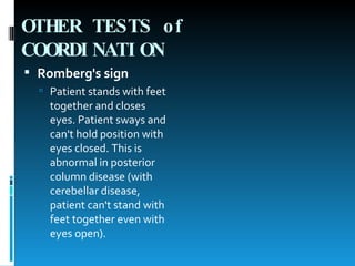 OTHER TESTS of COORDINATION   Romberg's sign   Patient stands with feet together and closes eyes. Patient sways and can't hold position with eyes closed. This is abnormal in posterior column disease (with cerebellar disease, patient can't stand with feet together even with eyes open).  