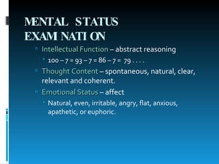 MENTAL STATUS EXAMINATION   Intellectual Function  – abstract reasoning 100 – 7 = 93 – 7 = 86 – 7 =  79 . . . .  Thought Content  – spontaneous, natural, clear, relevant and coherent. Emotional Status  – affect Natural, even, irritable, angry, flat, anxious, apathetic, or euphoric. 