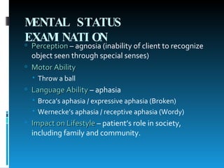 MENTAL STATUS EXAMINATION   Perception  – agnosia (inability of client to recognize object seen through special senses) Motor Ability Throw a ball Language Ability  – aphasia Broca’s aphasia / expressive aphasia (Broken) Wernecke’s aphasia / receptive aphasia (Wordy) Impact on Lifestyle  – patient’s role in society, including family and community. 