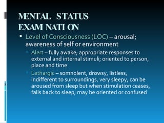 MENTAL STATUS EXAMINATION   Level of Consciousness (LOC)  – arousal; awareness of self or environment Alert  – fully awake; appropriate responses to external and internal stimuli; oriented to person, place and time Lethargic  – somnolent, drowsy, listless, indifferent to surroundings, very sleepy, can be aroused from sleep but when stimulation ceases, falls back to sleep; may be oriented or confused 