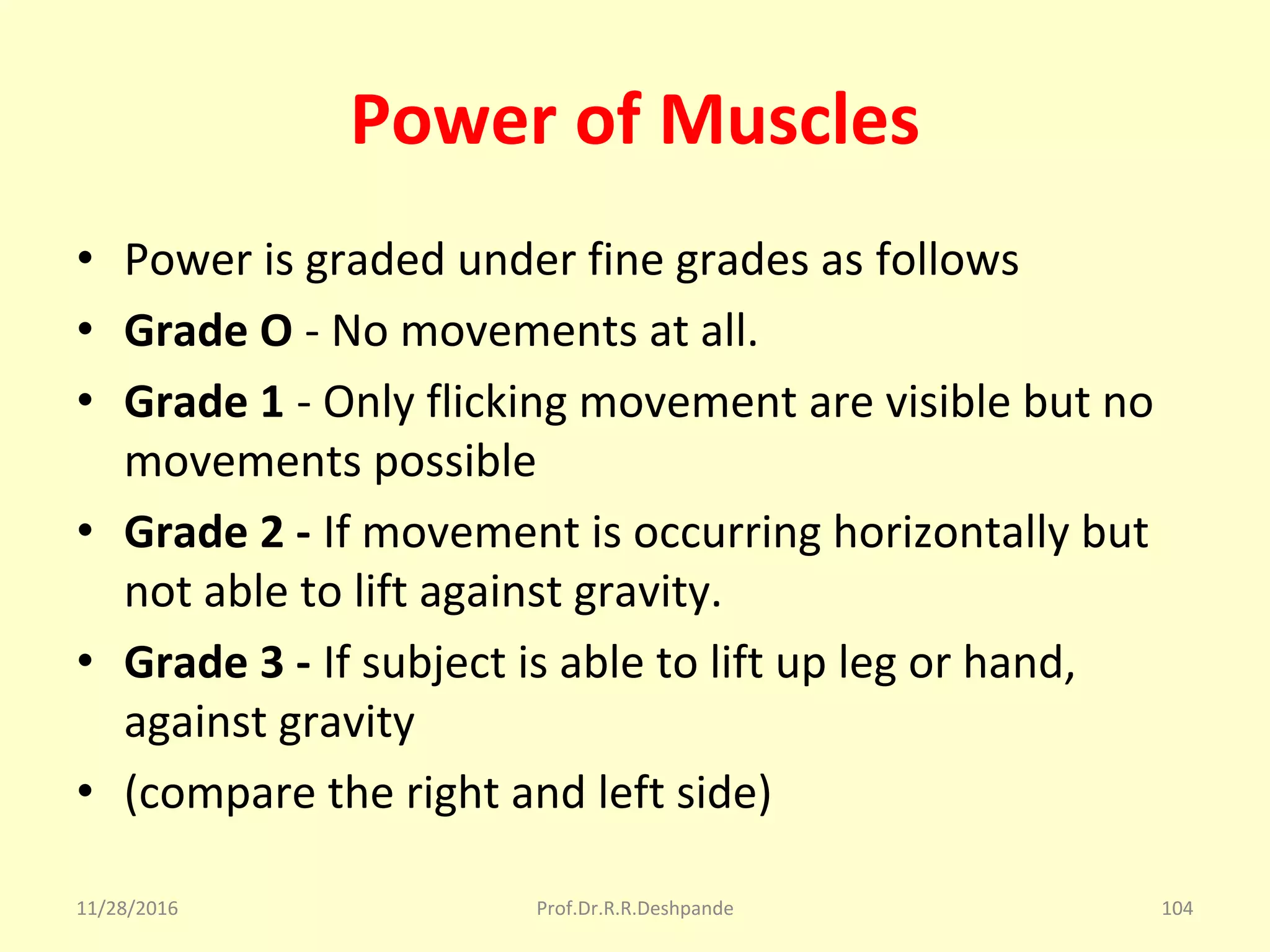 Power of Muscles
• Power is graded under fine grades as follows
• Grade O - No movements at all.
• Grade 1 - Only flicking movement are visible but no 
movements possible
• Grade 2 - If movement is occurring horizontally but 
not able to lift against gravity.
• Grade 3 - If subject is able to lift up leg or hand, 
against gravity
• (compare the right and left side)
11/28/2016 Prof.Dr.R.R.Deshpande 104
 