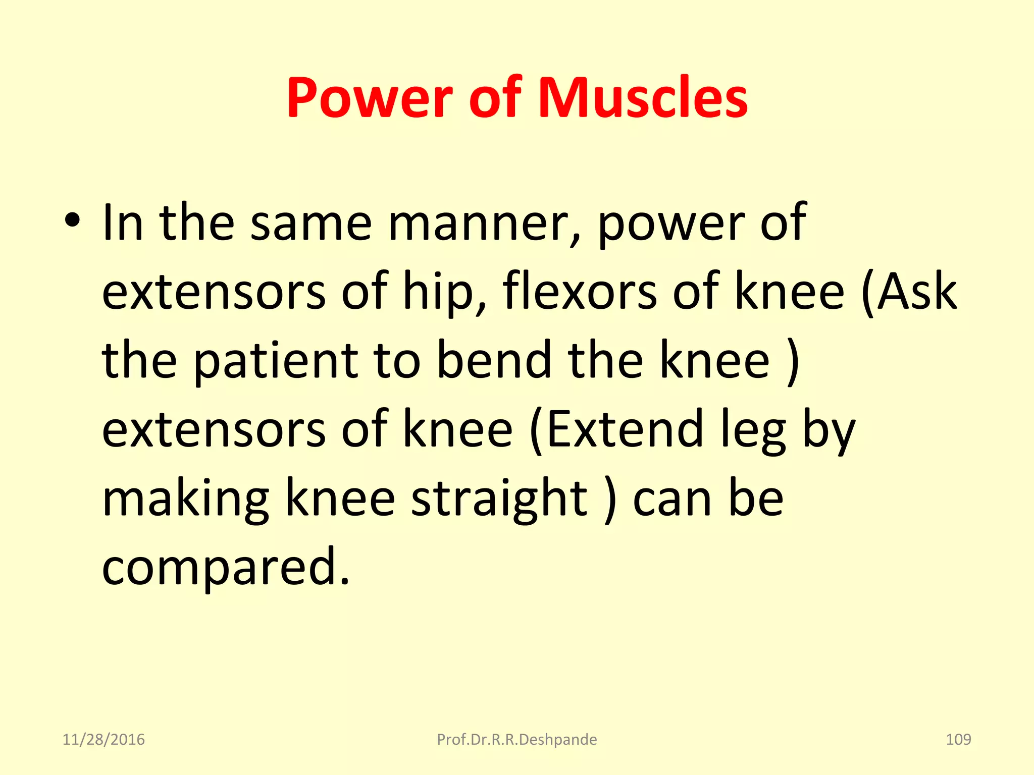 Power of Muscles
• In the same manner, power of 
extensors of hip, flexors of knee (Ask 
the patient to bend the knee ) 
extensors of knee (Extend leg by 
making knee straight ) can be 
compared.
11/28/2016 Prof.Dr.R.R.Deshpande 109
 