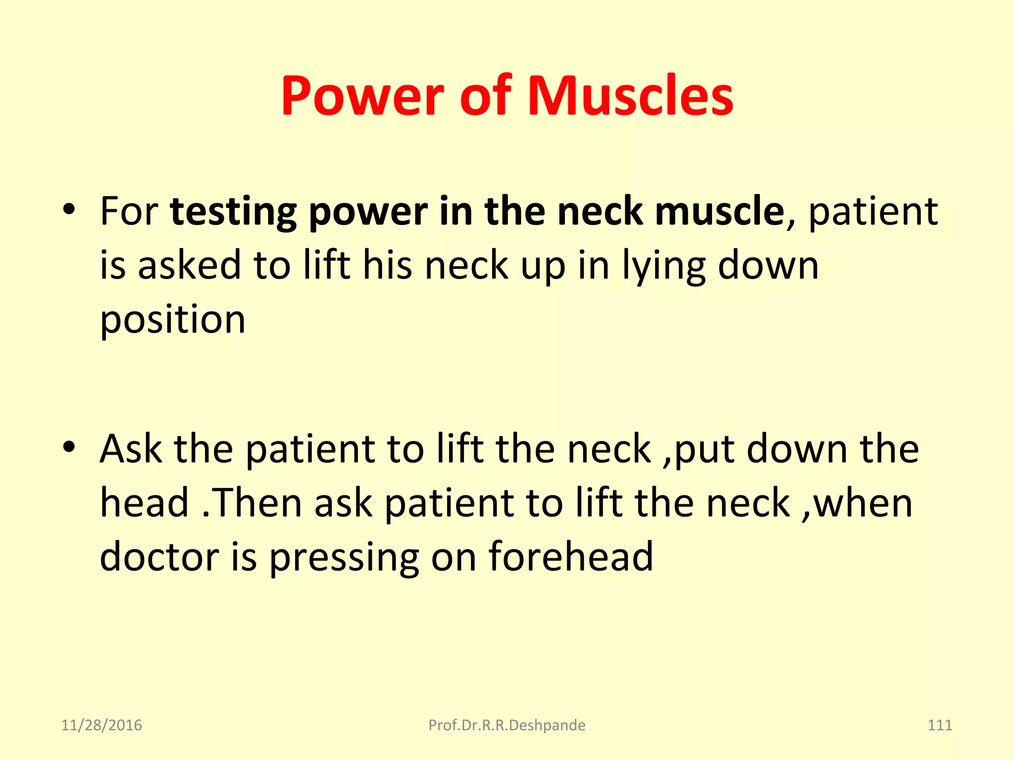Power of Muscles
• For testing power in the neck muscle, patient 
is asked to lift his neck up in lying down 
position
• Ask the patient to lift the neck ,put down the 
head .Then ask patient to lift the neck ,when 
doctor is pressing on forehead 
11/28/2016 Prof.Dr.R.R.Deshpande 111
 