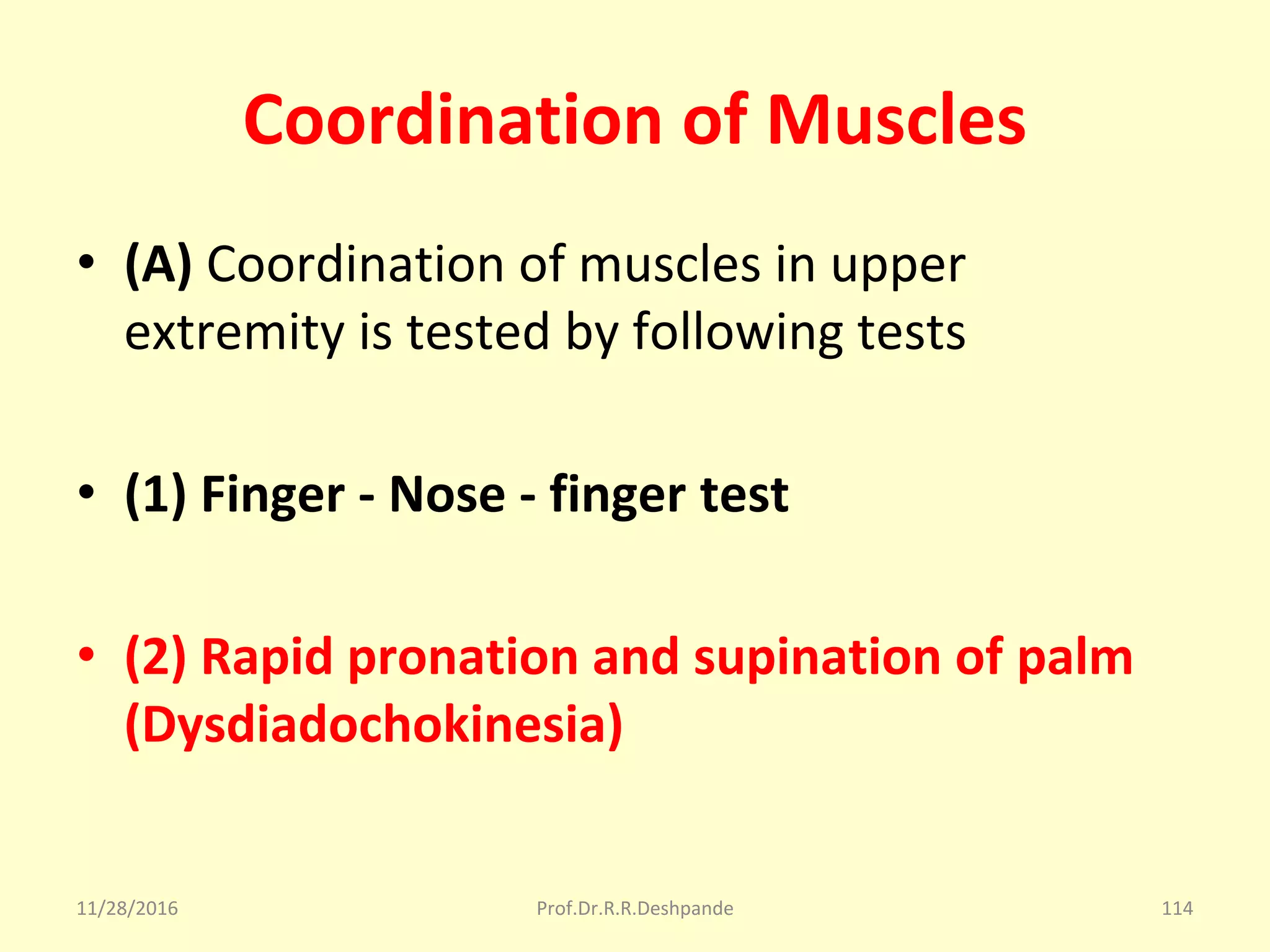 Coordination of Muscles
• (A) Coordination of muscles in upper 
extremity is tested by following tests
• (1) Finger - Nose - finger test
• (2) Rapid pronation and supination of palm
(Dysdiadochokinesia)
11/28/2016 Prof.Dr.R.R.Deshpande 114
 