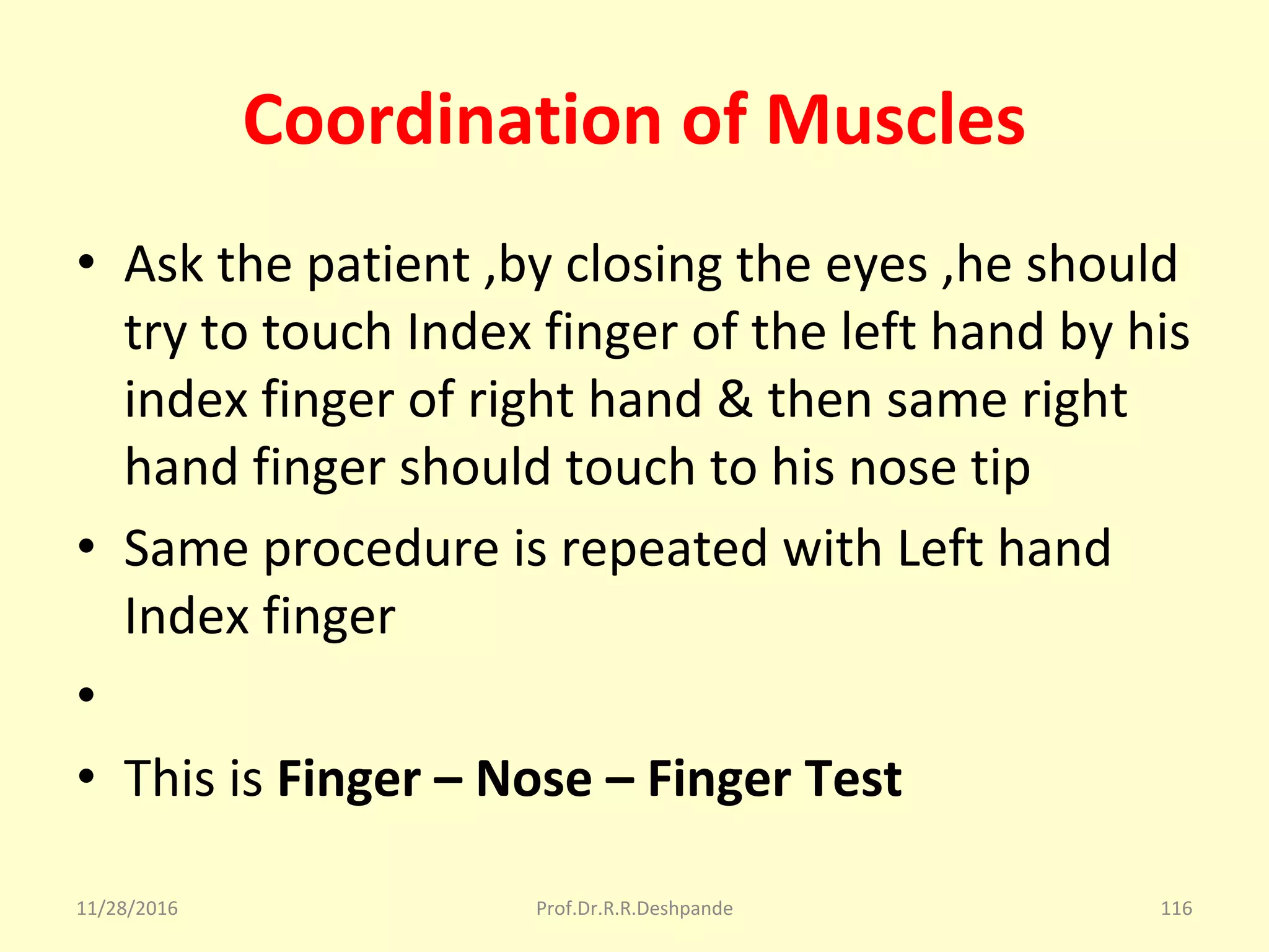 Coordination of Muscles
• Ask the patient ,by closing the eyes ,he should 
try to touch Index finger of the left hand by his 
index finger of right hand & then same right 
hand finger should touch to his nose tip 
• Same procedure is repeated with Left hand 
Index finger
•  
• This is Finger – Nose – Finger Test
11/28/2016 Prof.Dr.R.R.Deshpande 116
 