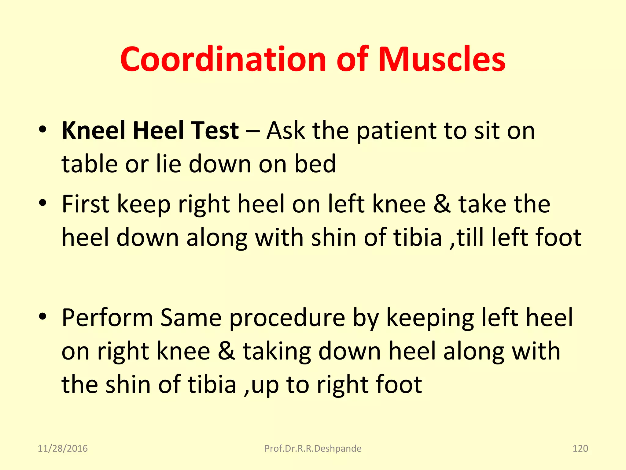 Coordination of Muscles
• Kneel Heel Test – Ask the patient to sit on 
table or lie down on bed 
• First keep right heel on left knee & take the 
heel down along with shin of tibia ,till left foot 
• Perform Same procedure by keeping left heel 
on right knee & taking down heel along with 
the shin of tibia ,up to right foot 
11/28/2016 Prof.Dr.R.R.Deshpande 120
 