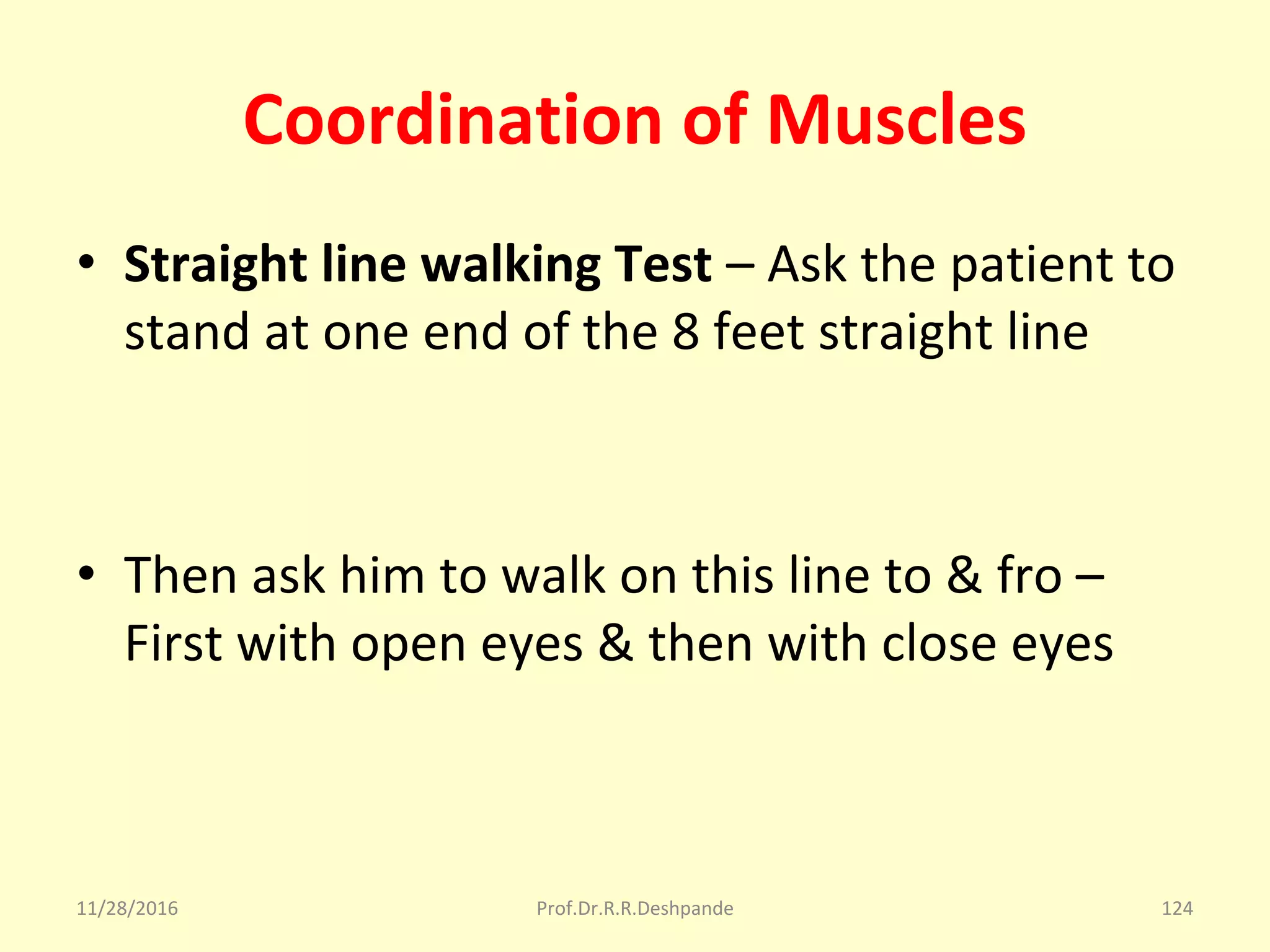 Coordination of Muscles
• Straight line walking Test – Ask the patient to 
stand at one end of the 8 feet straight line 
• Then ask him to walk on this line to & fro –
First with open eyes & then with close eyes  
11/28/2016 Prof.Dr.R.R.Deshpande 124
 