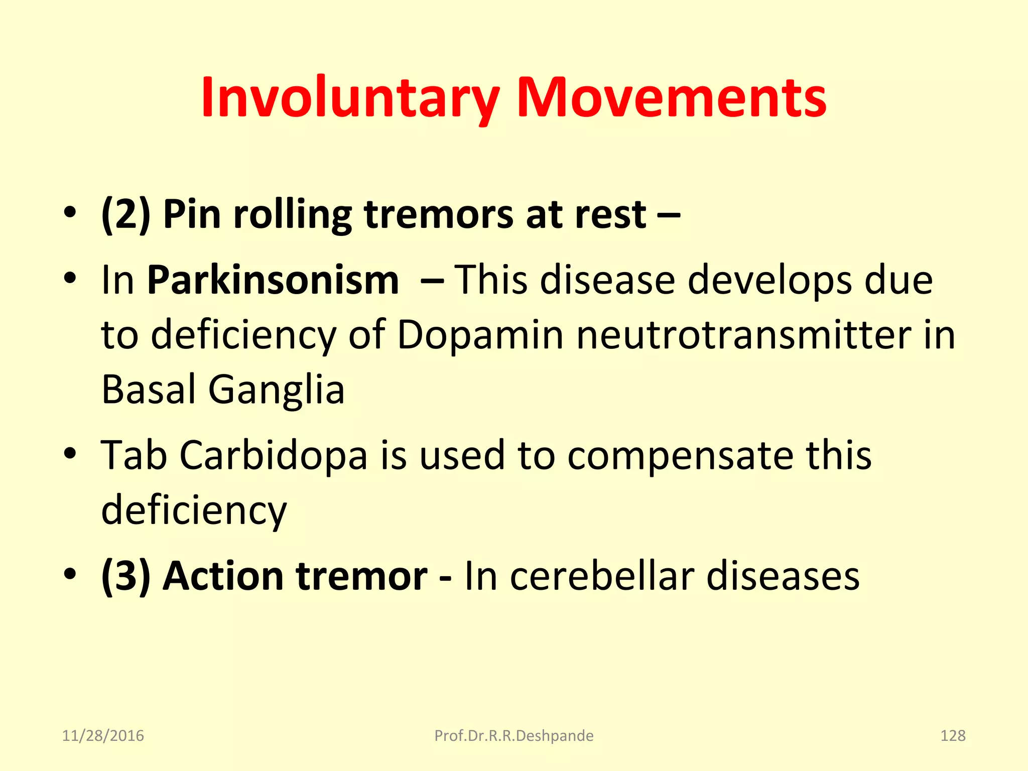 Involuntary Movements
• (2) Pin rolling tremors at rest –
• In Parkinsonism – This disease develops due 
to deficiency of Dopamin neutrotransmitter in 
Basal Ganglia  
• Tab Carbidopa is used to compensate this 
deficiency
• (3) Action tremor - In cerebellar diseases
11/28/2016 Prof.Dr.R.R.Deshpande 128
 
