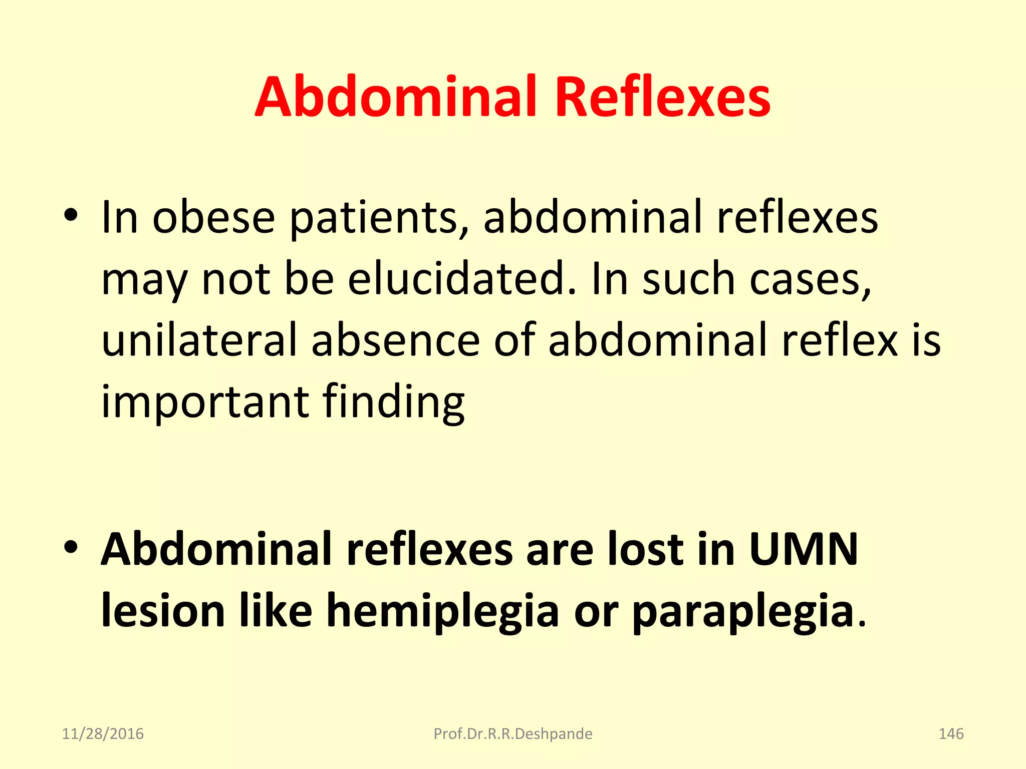 Abdominal Reflexes
• In obese patients, abdominal reflexes 
may not be elucidated. In such cases, 
unilateral absence of abdominal reflex is 
important finding
• Abdominal reflexes are lost in UMN
lesion like hemiplegia or paraplegia.
11/28/2016 Prof.Dr.R.R.Deshpande 146
 