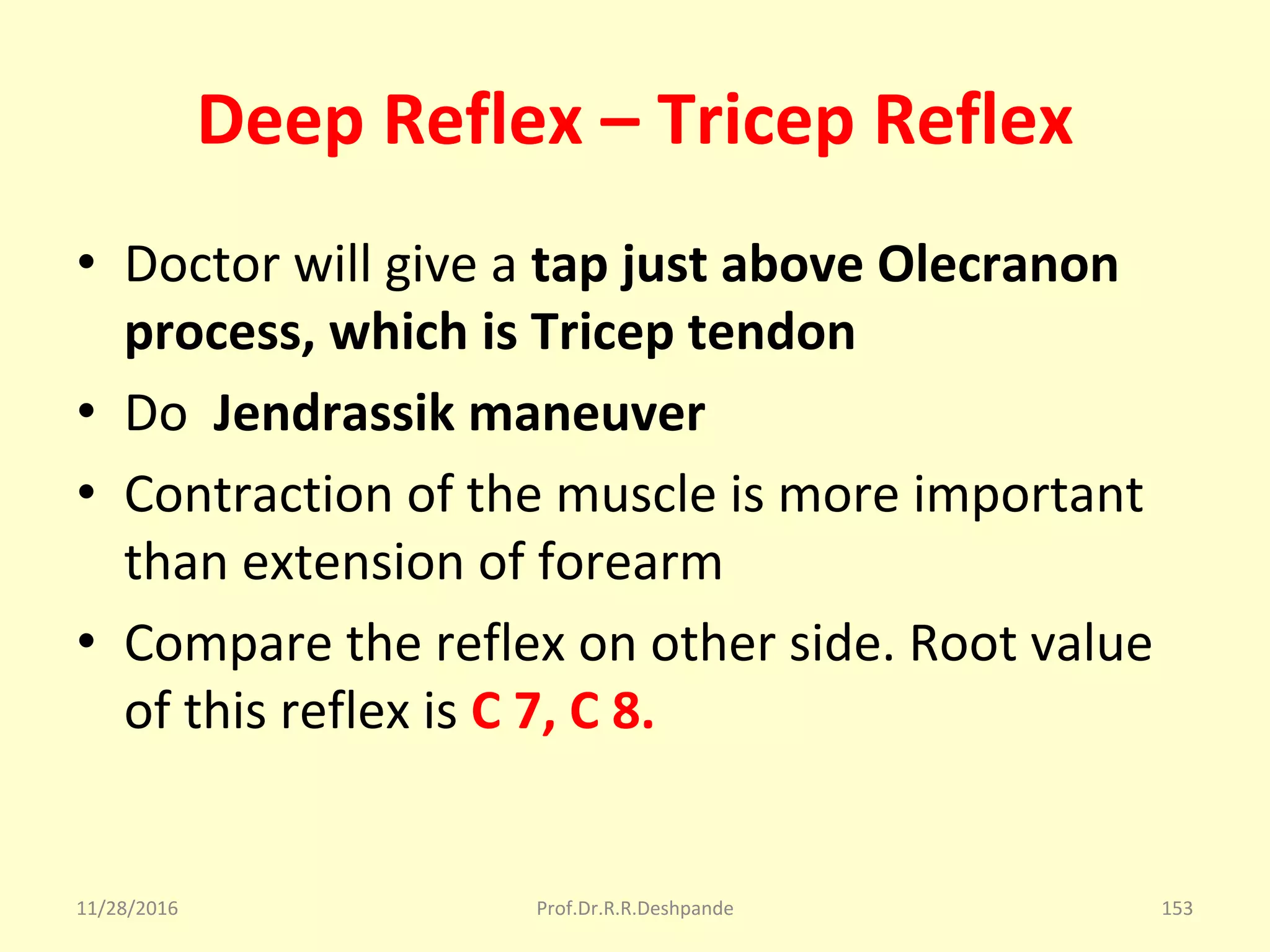 Deep Reflex – Tricep Reflex
• Doctor will give a tap just above Olecranon
process, which is Tricep tendon
• Do  Jendrassik maneuver
• Contraction of the muscle is more important 
than extension of forearm 
• Compare the reflex on other side. Root value 
of this reflex is C 7, C 8.
11/28/2016 Prof.Dr.R.R.Deshpande 153
 