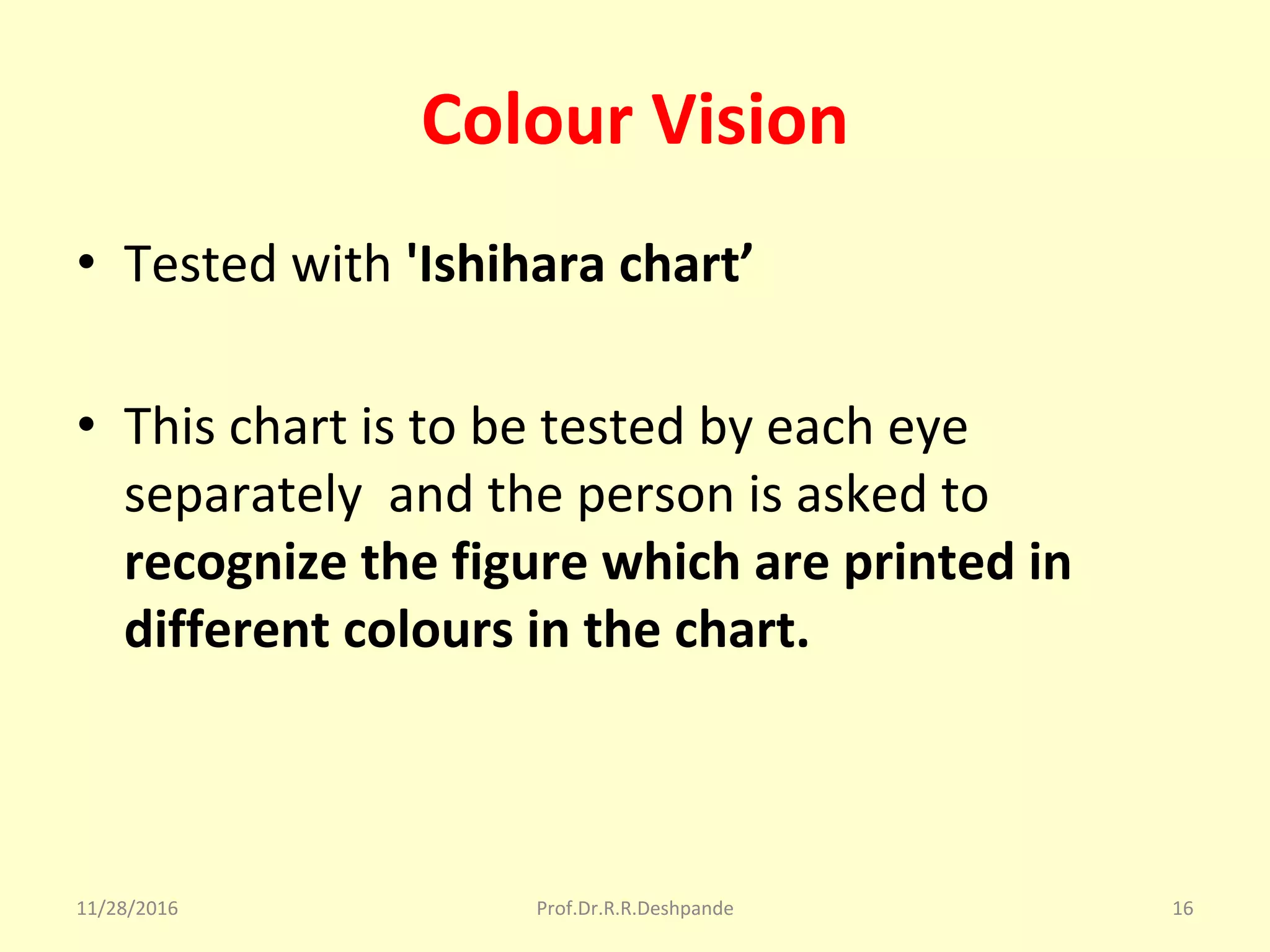 Colour Vision
• Tested with 'Ishihara chart’
• This chart is to be tested by each eye 
separately  and the person is asked to 
recognize the figure which are printed in
different colours in the chart.
11/28/2016 Prof.Dr.R.R.Deshpande 16
 