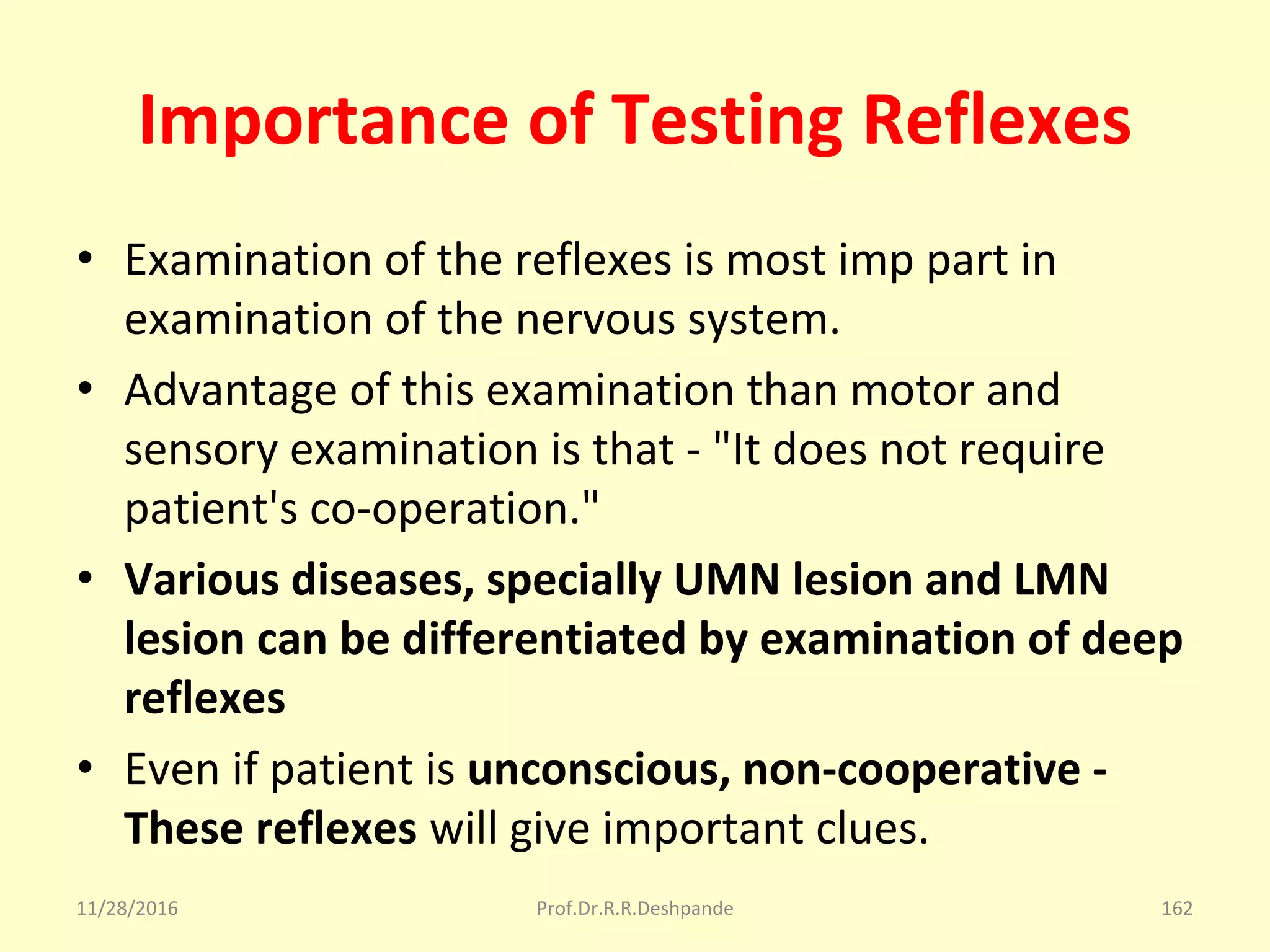 Importance of Testing Reflexes
• Examination of the reflexes is most imp part in 
examination of the nervous system.
• Advantage of this examination than motor and 
sensory examination is that - "It does not require 
patient's co-operation."
• Various diseases, specially UMN lesion and LMN
lesion can be differentiated by examination of deep
reflexes
• Even if patient is unconscious, non-cooperative -
These reflexes will give important clues.
11/28/2016 Prof.Dr.R.R.Deshpande 162
 