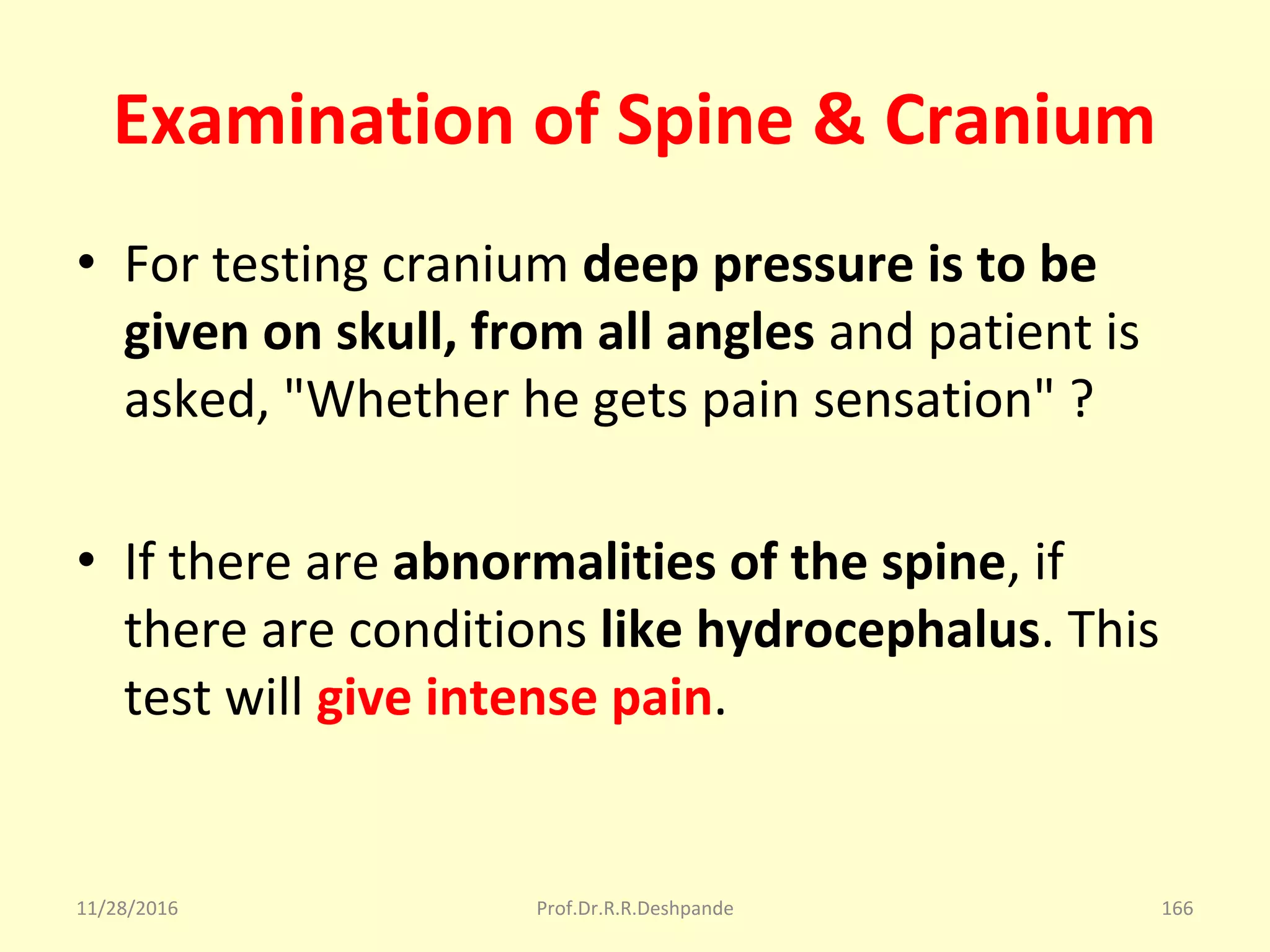 Examination of Spine & Cranium
• For testing cranium deep pressure is to be
given on skull, from all angles and patient is 
asked, "Whether he gets pain sensation" ?
• If there are abnormalities of the spine, if 
there are conditions like hydrocephalus. This 
test will give intense pain.
11/28/2016 Prof.Dr.R.R.Deshpande 166
 