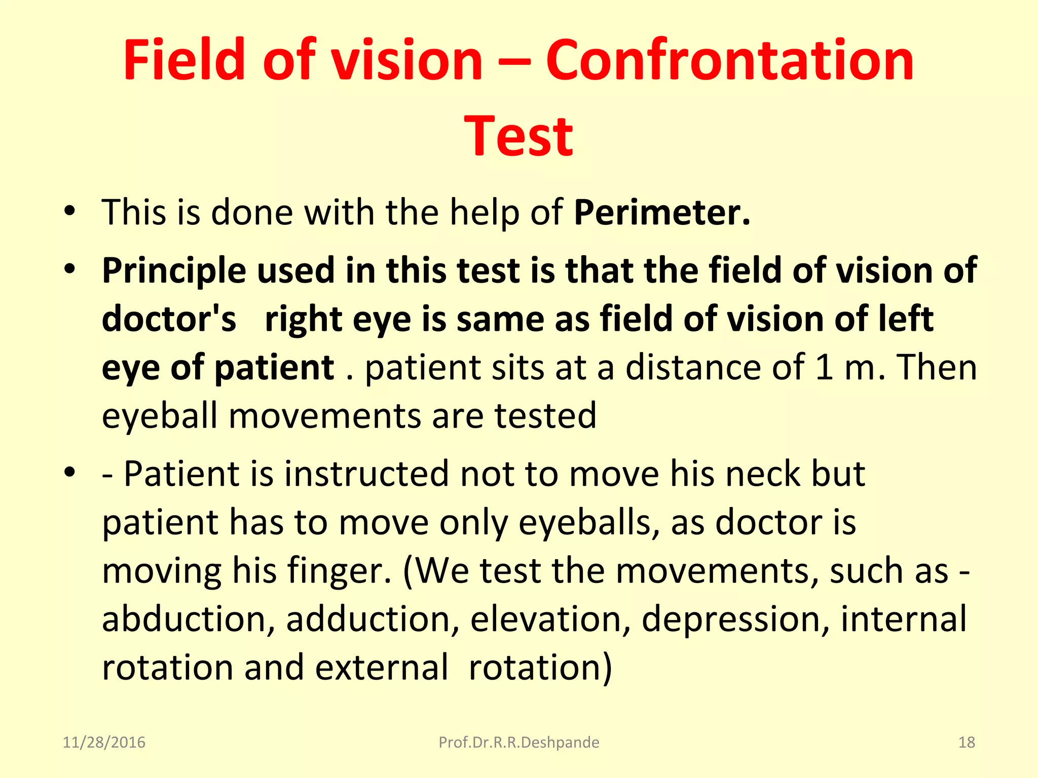 Field of vision – Confrontation
Test
• This is done with the help of Perimeter.
• Principle used in this test is that the field of vision of
doctor's right eye is same as field of vision of left
eye of patient . patient sits at a distance of 1 m. Then 
eyeball movements are tested
• - Patient is instructed not to move his neck but 
patient has to move only eyeballs, as doctor is 
moving his finger. (We test the movements, such as - 
abduction, adduction, elevation, depression, internal 
rotation and external  rotation)
11/28/2016 Prof.Dr.R.R.Deshpande 18
 