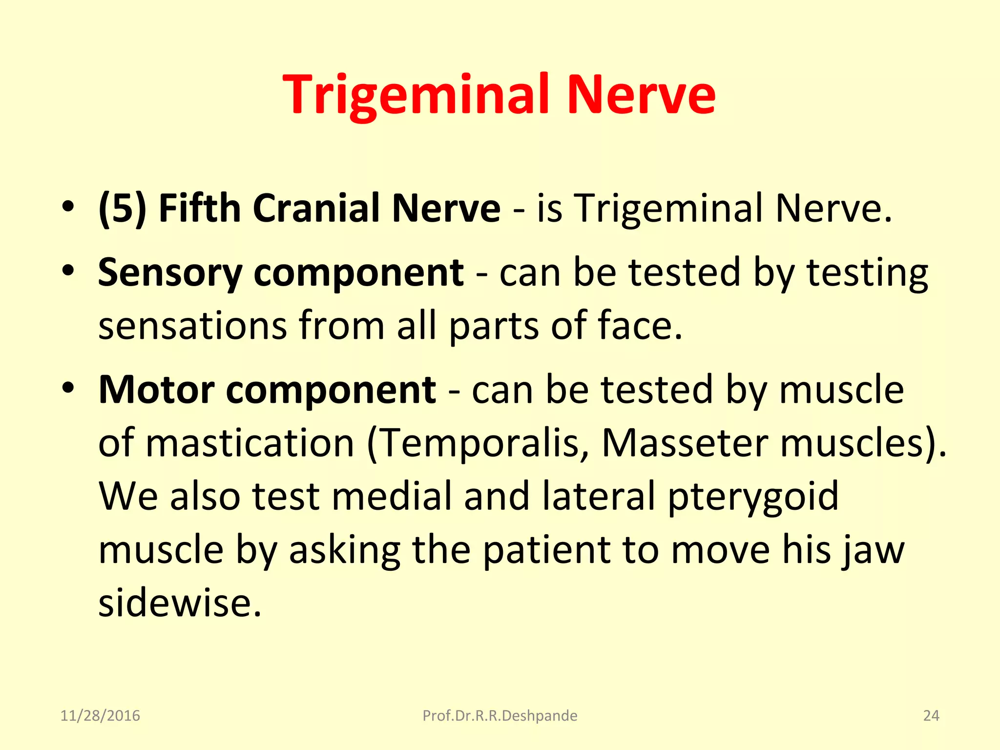Trigeminal Nerve
• (5) Fifth Cranial Nerve - is Trigeminal Nerve.
• Sensory component - can be tested by testing 
sensations from all parts of face.
• Motor component - can be tested by muscle 
of mastication (Temporalis, Masseter muscles). 
We also test medial and lateral pterygoid 
muscle by asking the patient to move his jaw 
sidewise.
11/28/2016 Prof.Dr.R.R.Deshpande 24
 