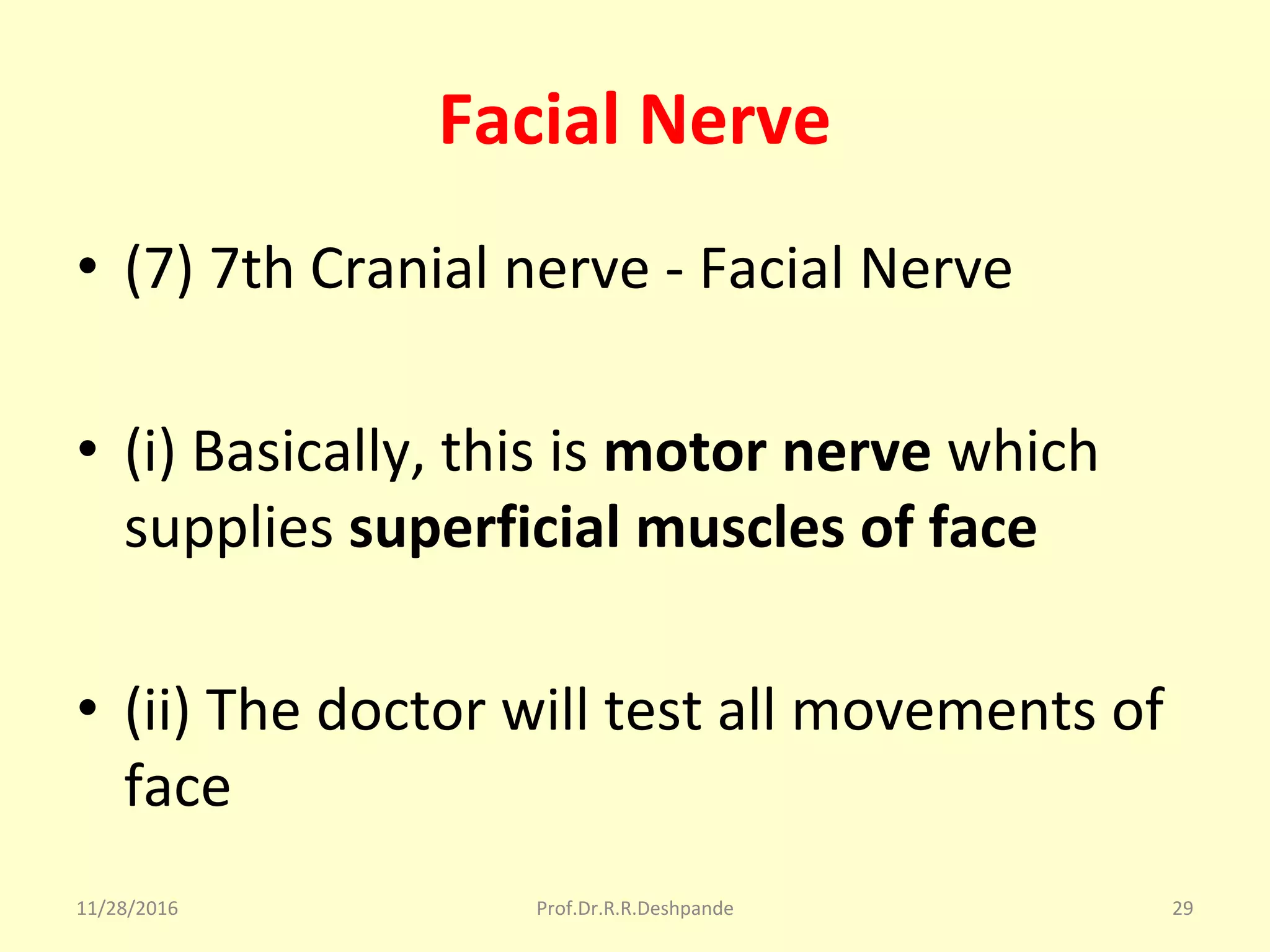Facial Nerve
• (7) 7th Cranial nerve - Facial Nerve
• (i) Basically, this is motor nerve which 
supplies superficial muscles of face
• (ii) The doctor will test all movements of 
face
11/28/2016 Prof.Dr.R.R.Deshpande 29
 