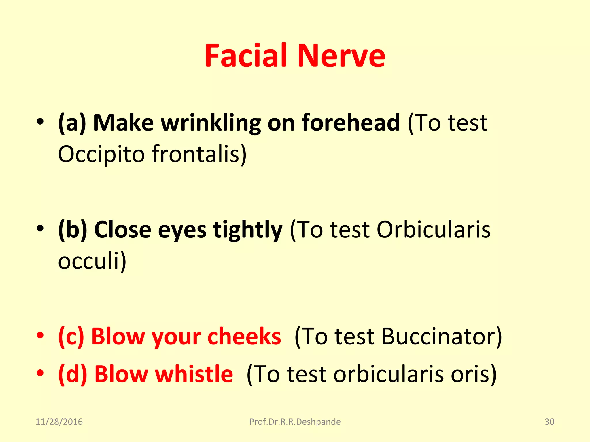 Facial Nerve
• (a) Make wrinkling on forehead (To test 
Occipito frontalis)
• (b) Close eyes tightly (To test Orbicularis 
occuli)
• (c) Blow your cheeks (To test Buccinator)
• (d) Blow whistle (To test orbicularis oris)
11/28/2016 Prof.Dr.R.R.Deshpande 30
 