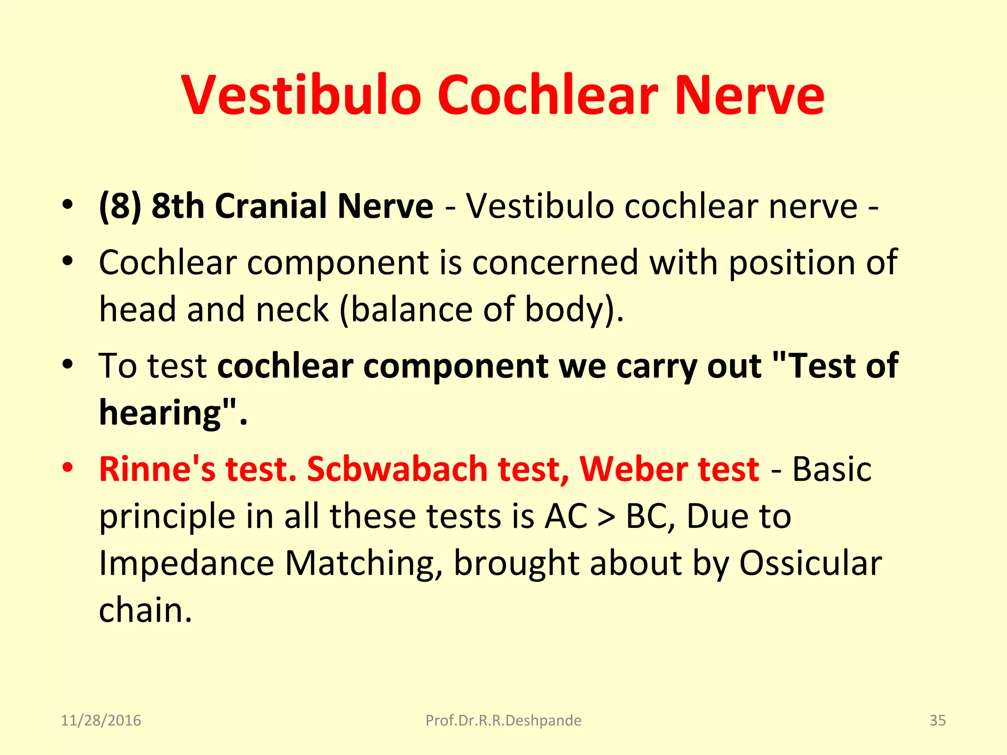 Vestibulo Cochlear Nerve
• (8) 8th Cranial Nerve - Vestibulo cochlear nerve - 
• Cochlear component is concerned with position of 
head and neck (balance of body). 
• To test cochlear component we carry out "Test of
hearing".
• Rinne's test. Scbwabach test, Weber test - Basic 
principle in all these tests is AC > BC, Due to 
Impedance Matching, brought about by Ossicular 
chain.
11/28/2016 Prof.Dr.R.R.Deshpande 35
 