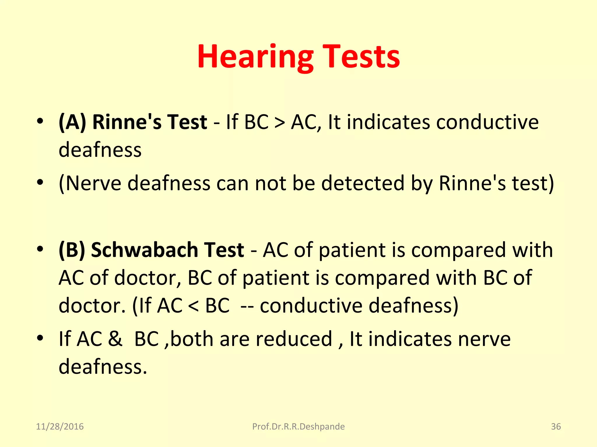 Hearing Tests
• (A) Rinne's Test - If BC > AC, It indicates conductive 
deafness
• (Nerve deafness can not be detected by Rinne's test)
• (B) Schwabach Test - AC of patient is compared with 
AC of doctor, BC of patient is compared with BC of 
doctor. (If AC < BC  -- conductive deafness) 
• If AC &  BC ,both are reduced , It indicates nerve 
deafness.
11/28/2016 Prof.Dr.R.R.Deshpande 36
 