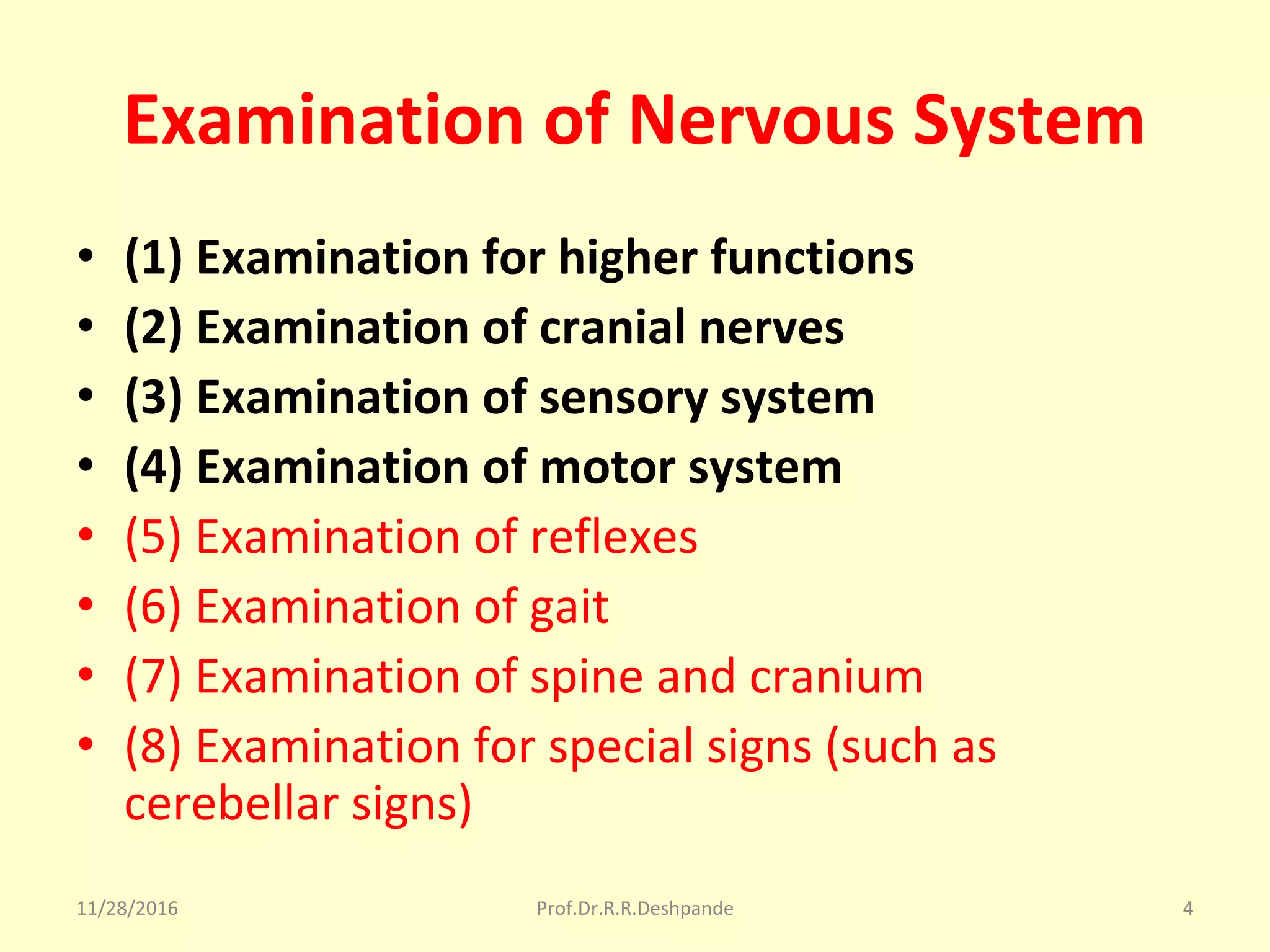 Examination of Nervous System
• (1) Examination for higher functions
• (2) Examination of cranial nerves
• (3) Examination of sensory system
• (4) Examination of motor system
• (5) Examination of reflexes
• (6) Examination of gait
• (7) Examination of spine and cranium
• (8) Examination for special signs (such as 
cerebellar signs)
11/28/2016 Prof.Dr.R.R.Deshpande 4
 
