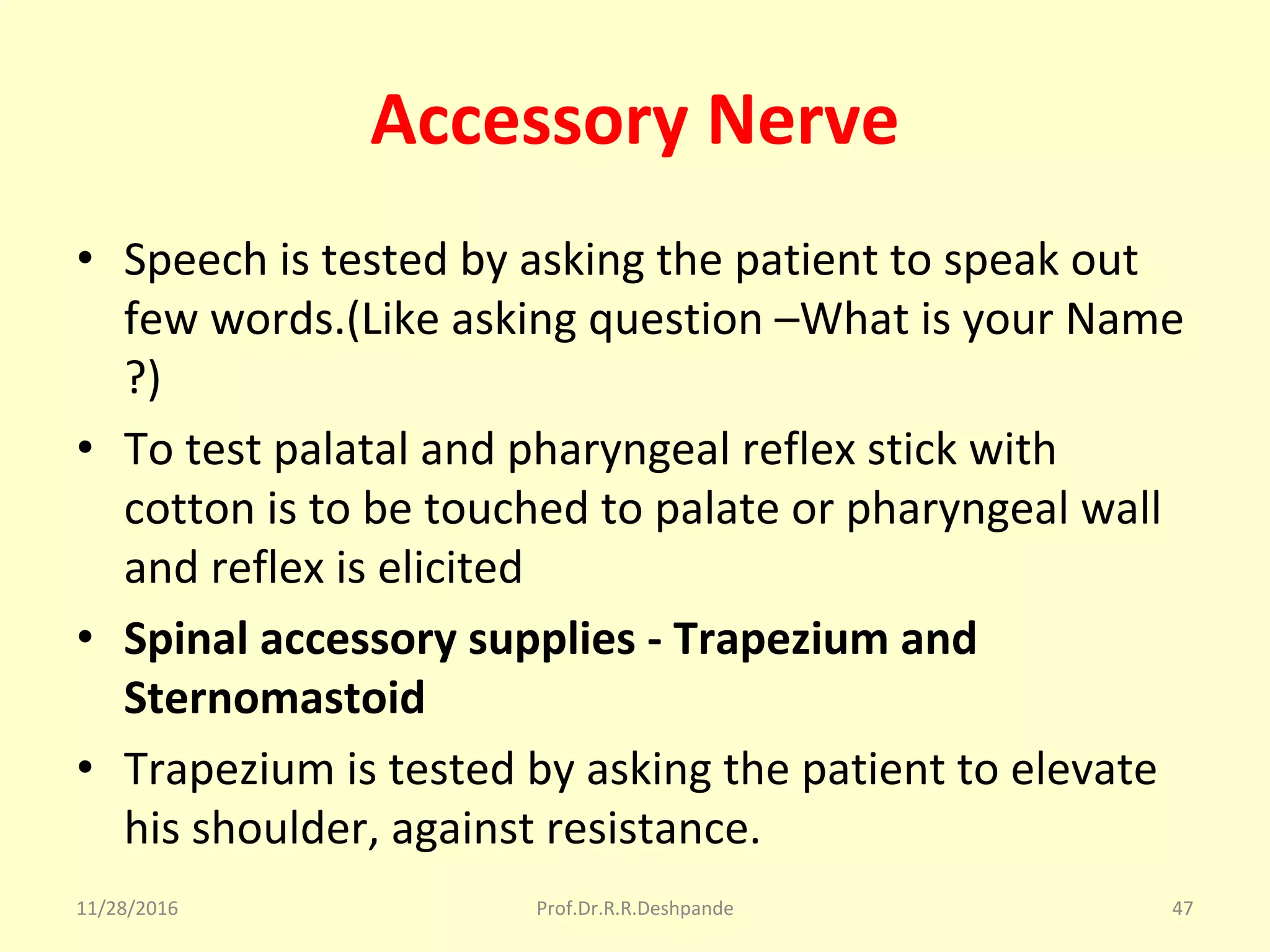 Accessory Nerve
• Speech is tested by asking the patient to speak out 
few words.(Like asking question –What is your Name 
?)
• To test palatal and pharyngeal reflex stick with 
cotton is to be touched to palate or pharyngeal wall 
and reflex is elicited
• Spinal accessory supplies - Trapezium and
Sternomastoid
• Trapezium is tested by asking the patient to elevate 
his shoulder, against resistance.
11/28/2016 Prof.Dr.R.R.Deshpande 47
 