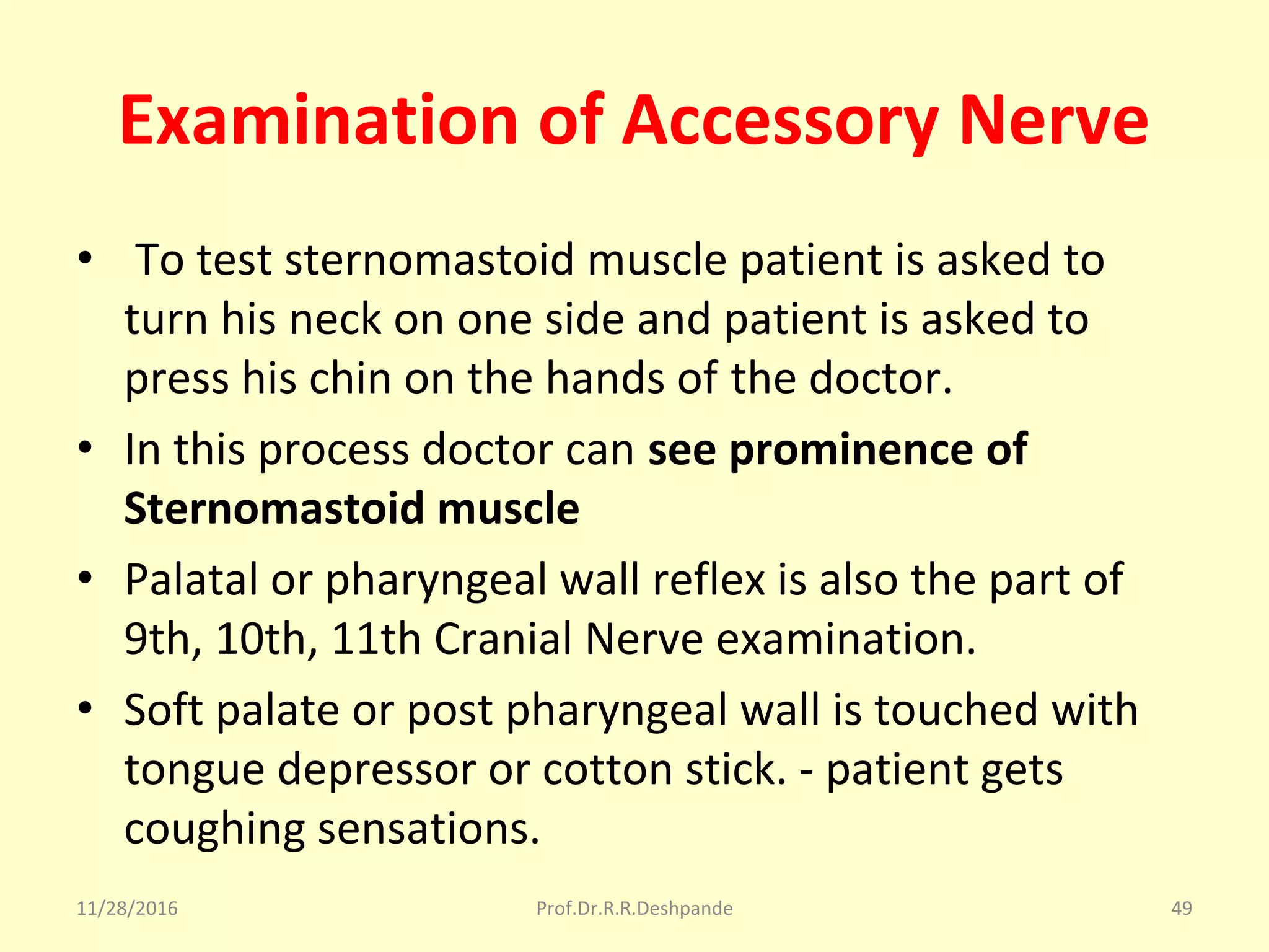 Examination of Accessory Nerve
•  To test sternomastoid muscle patient is asked to 
turn his neck on one side and patient is asked to 
press his chin on the hands of the doctor.
• In this process doctor can see prominence of
Sternomastoid muscle
• Palatal or pharyngeal wall reflex is also the part of 
9th, 10th, 11th Cranial Nerve examination.
• Soft palate or post pharyngeal wall is touched with 
tongue depressor or cotton stick. - patient gets 
coughing sensations.
11/28/2016 Prof.Dr.R.R.Deshpande 49
 
