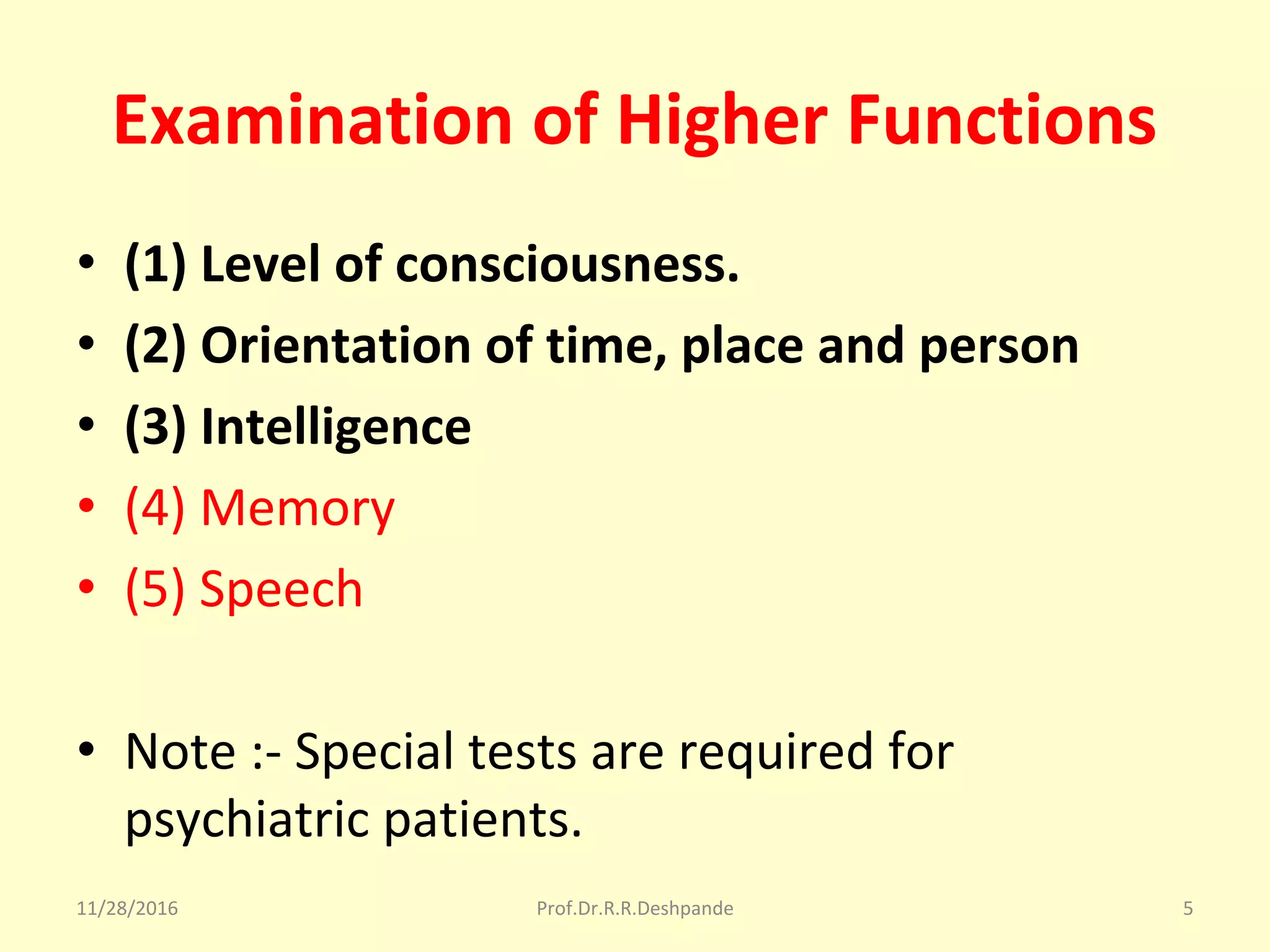 Examination of Higher Functions
• (1) Level of consciousness.
• (2) Orientation of time, place and person
• (3) Intelligence
• (4) Memory
• (5) Speech
• Note :- Special tests are required for 
psychiatric patients.
11/28/2016 Prof.Dr.R.R.Deshpande 5
 