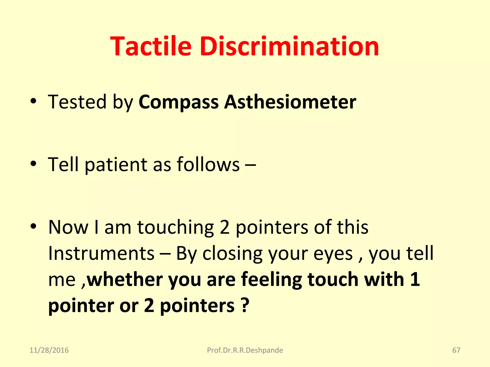 Tactile Discrimination
• Tested by Compass Asthesiometer
• Tell patient as follows – 
• Now I am touching 2 pointers of this 
Instruments – By closing your eyes , you tell 
me ,whether you are feeling touch with 1
pointer or 2 pointers ?
11/28/2016 Prof.Dr.R.R.Deshpande 67
 