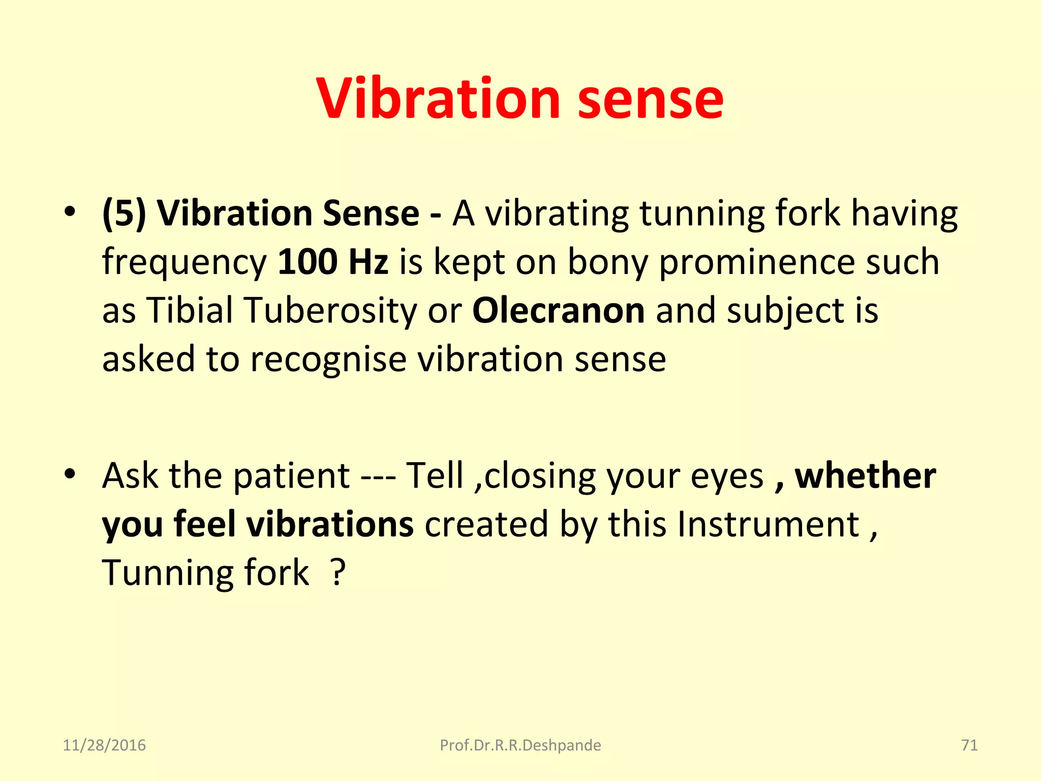 Vibration sense
• (5) Vibration Sense - A vibrating tunning fork having 
frequency 100 Hz is kept on bony prominence such 
as Tibial Tuberosity or Olecranon and subject is 
asked to recognise vibration sense
• Ask the patient --- Tell ,closing your eyes , whether
you feel vibrations created by this Instrument , 
Tunning fork  ?
11/28/2016 Prof.Dr.R.R.Deshpande 71
 
