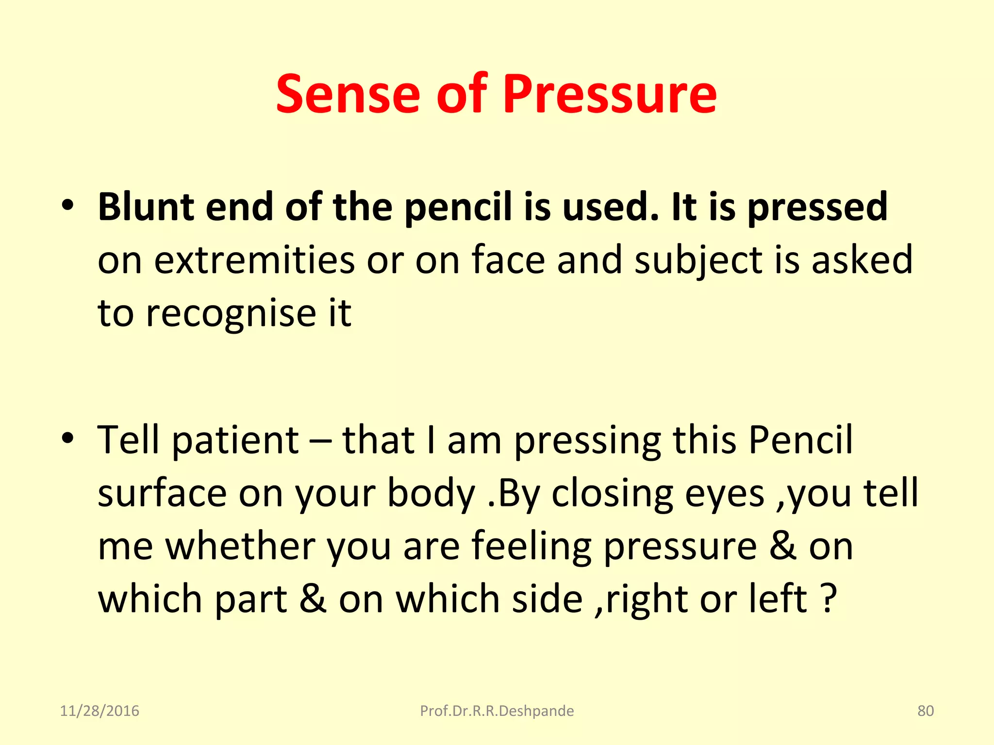 Sense of Pressure
• Blunt end of the pencil is used. It is pressed
on extremities or on face and subject is asked 
to recognise it
• Tell patient – that I am pressing this Pencil 
surface on your body .By closing eyes ,you tell 
me whether you are feeling pressure & on 
which part & on which side ,right or left ? 
11/28/2016 Prof.Dr.R.R.Deshpande 80
 