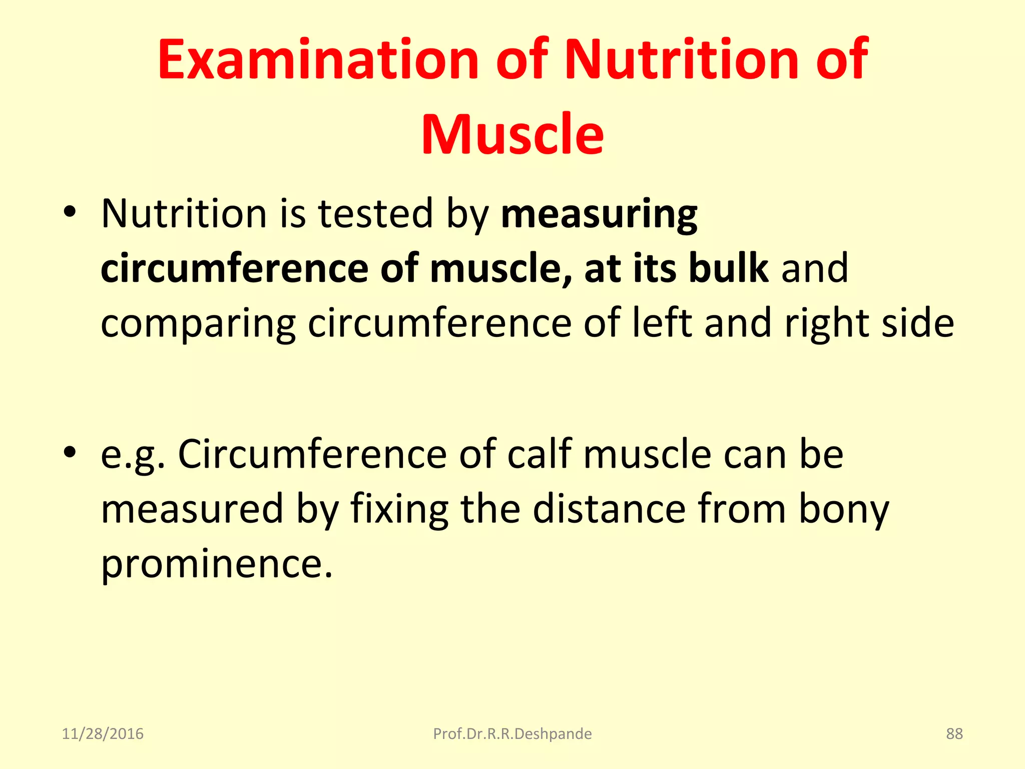 Examination of Nutrition of
Muscle
• Nutrition is tested by measuring
circumference of muscle, at its bulk and 
comparing circumference of left and right side
• e.g. Circumference of calf muscle can be 
measured by fixing the distance from bony 
prominence.
11/28/2016 Prof.Dr.R.R.Deshpande 88
 