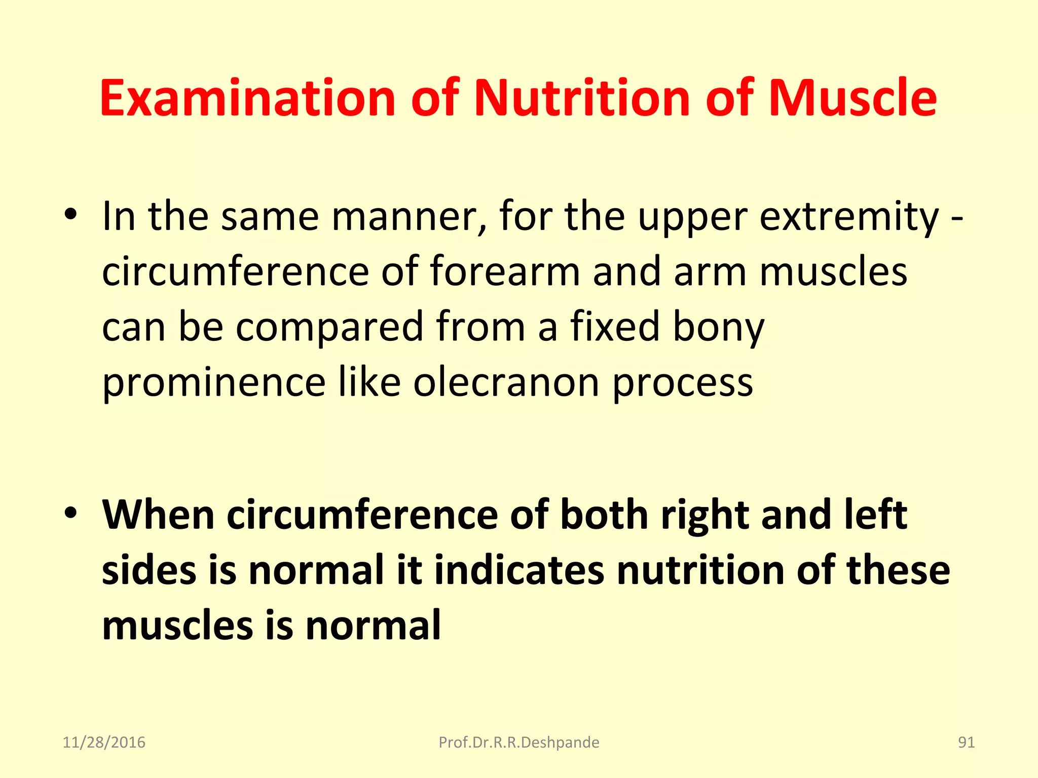Examination of Nutrition of Muscle
• In the same manner, for the upper extremity - 
circumference of forearm and arm muscles 
can be compared from a fixed bony 
prominence like olecranon process
• When circumference of both right and left
sides is normal it indicates nutrition of these
muscles is normal
11/28/2016 Prof.Dr.R.R.Deshpande 91
 