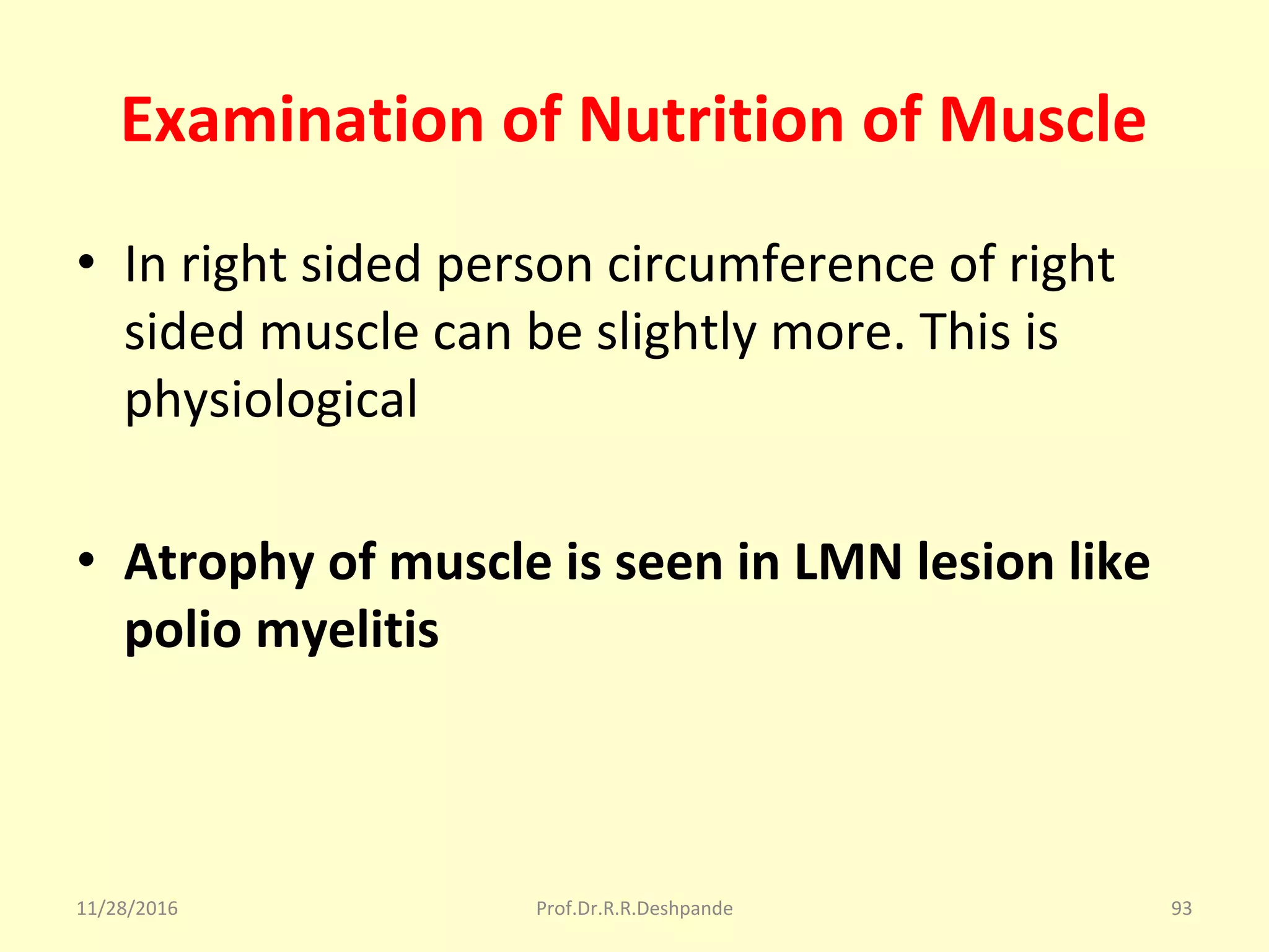 Examination of Nutrition of Muscle
• In right sided person circumference of right 
sided muscle can be slightly more. This is 
physiological
• Atrophy of muscle is seen in LMN lesion like
polio myelitis
11/28/2016 Prof.Dr.R.R.Deshpande 93
 