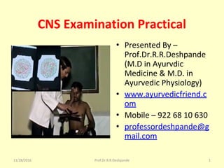 CNS Examination Practical
• Presented By – 
Prof.Dr.R.R.Deshpande 
(M.D in Ayurvdic 
Medicine & M.D. in 
Ayurvedic Physiology)
• www.ayurvedicfriend.c
om
• Mobile – 922 68 10 630
• professordeshpande@g
mail.com
11/28/2016 1Prof.Dr.R.R.Deshpande
 