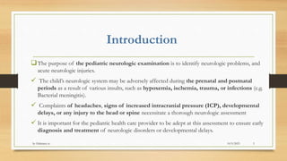 Introduction
The purpose of the pediatric neurologic examination is to identify neurologic problems, and
acute neurologic injuries.
 The child’s neurologic system may be adversely affected during the prenatal and postnatal
periods as a result of various insults, such as hypoxemia, ischemia, trauma, or infections (e.g.
Bacterial meningitis).
 Complaints of headaches, signs of increased intracranial pressure (ICP), developmental
delays, or any injury to the head or spine necessitate a thorough neurologic assessment
 It is important for the pediatric health care provider to be adept at this assessment to ensure early
diagnosis and treatment of neurologic disorders or developmental delays.
10/9/2023
by Habtamu w. 3
 