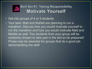 • Get into groups of 4 or 5 students
• Your task: Matt and Mahlet are planning to run a
  marathon. Discuss how you would motivate yourself to
  run the marathon and how you would motivate Matt and
  Mahlet as well. Two students from your group will be
  randomly chosen to take part in the skit so be prepared!
  Prizes may be awarded for groups that do a good job
  demonstrating the skill!
 