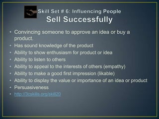 • Convincing someone to approve an idea or buy a
  product.
•   Has sound knowledge of the product
•   Ability to show enthusiasm for product or idea
•   Ability to listen to others
•   Ability to appeal to the interests of others (empathy)
•   Ability to make a good first impression (likable)
•   Ability to display the value or importance of an idea or product
•   Persuasiveness
• http://3cskills.org/skill20
 
