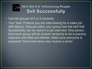 • Get into groups of 4 or 5 students
• Your Task: Pretend you are interviewing for a sales job
  with Macy’s. Discuss within your group how the skill Sell
  Successfully can be used in a job interview. One person
  from each group will be chosen randomly to do a practice
  interview with Matt and Mahlet. Make sure everyone is
  prepared! Good interviews may receive a prize!
 