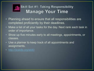 • Planning ahead to ensure that all responsibilities are
  completed proficiently by their deadlines.
• Make a list of all your tasks for the day. Next rank each task in
  order of importance.
• Show up five minutes early to all meetings, appointments, or
  classes.
• Use a planner to keep track of all appointments and
  assignments.
• http://3cskills.org/skill3
 