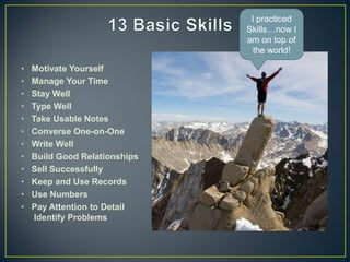 I practiced
                               Skills…now I
                               am on top of
                                 the world!

•   Motivate Yourself
•   Manage Your Time
•   Stay Well
•   Type Well
•   Take Usable Notes
•   Converse One-on-One
•   Write Well
•   Build Good Relationships
•   Sell Successfully
•   Keep and Use Records
•   Use Numbers
•   Pay Attention to Detail
     Identify Problems
 