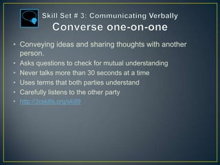 • Conveying ideas and sharing thoughts with another
  person.
•   Asks questions to check for mutual understanding
•   Never talks more than 30 seconds at a time
•   Uses terms that both parties understand
•   Carefully listens to the other party
• http://3cskills.org/skill9
 