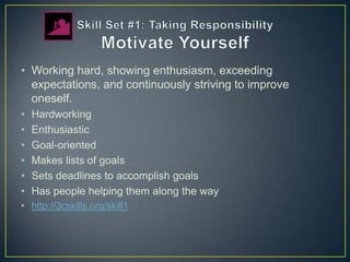 • Working hard, showing enthusiasm, exceeding
  expectations, and continuously striving to improve
  oneself.
•   Hardworking
•   Enthusiastic
•   Goal-oriented
•   Makes lists of goals
•   Sets deadlines to accomplish goals
•   Has people helping them along the way
• http://3cskills.org/skill1
 