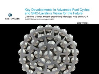 ›- Copyright -
› Key Developments in Advanced Fuel Cycles
and SNC-Lavalin’s Vision for the Future
› Catherine Cottrell, Project Engineering Manager, NUE and AFCR
CNS CANDU Fuel Conference, August 16, 2016
 