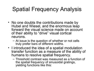 Spatial Frequency Analysis 
• No one doubts the contributions made by 
Hubel and Wiesel, and the enormous leap 
forward the visual science made on account 
of their ability to “drive” visual cortical 
neurons. 
– At issue is the question of whether or not cells 
truly prefer bars of different widths. 
• I introduced the idea of a spatial modulation 
transfer function as a measure of the ability of 
humans to resolve spatial frequency. 
– Threshold contrast was measured as a function of 
the spatial frequency of sinusoidal gratings, 
yielding functions like this: 
 